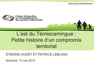 L’est du Témiscamingue :
Petite histoire d’un compromis
territorial
ÉTIENNE AUDET ET PATRICE LEBLANC
Montréal, 13 mai 2014
 