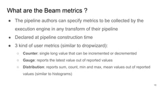 What are the Beam metrics ?
● The pipeline authors can specify metrics to be collected by the
execution engine in any transform of their pipeline
● Declared at pipeline construction time
● 3 kind of user metrics (similar to dropwizard):
○ Counter: single long value that can be incremented or decremented
○ Gauge: reports the latest value out of reported values
○ Distribution: reports sum, count, min and max, mean values out of reported
values (similar to histograms)
16
 