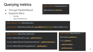 Querying metrics
● Through PipelineResult
● Supports filters:
○ names
○ step (transforms)
public interface PipelineResult {
MetricResults metrics();
}
public abstract class MetricResults {
public abstract MetricQueryResults queryMetrics(@Nullable MetricsFilter filter);
}
public interface MetricQueryResults {
Iterable<MetricResult<Long>> getCounters();
Iterable<MetricResult<DistributionResult>> getDistributions();
Iterable<MetricResult<GaugeResult>> getGauges();
}
public interface MetricResult<T> {
MetricName getName();
String getStep();
T getCommitted();
T getAttempted();
}
20
 