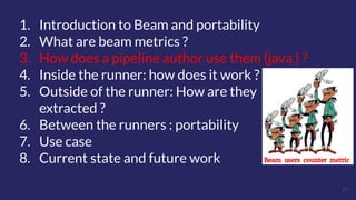 21
1. Introduction to Beam and portability
2. What are beam metrics ?
3. How does a pipeline author use them (java ) ?
4. Inside the runner: how does it work ?
5. Outside of the runner: How are they
extracted ?
6. Between the runners : portability
7. Use case
8. Current state and future work
 