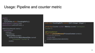Usage: Pipeline and counter metric
pipeline
.apply(...)
.apply(ParDo.of(new CountingDoFn()));
pipelineResult = pipeline.run();
pipelineResult.waitUntilFinish(...);
MetricQueryResults metrics =
pipelineResult
.metrics()
.queryMetrics(
MetricsFilter.builder()
.addNameFilter(MetricNameFilter.named(
"namespace", "counter1"))
.build());
public class CountingDoFn extends DoFn<Integer, Integer> {
private final Counter counter = Metrics.counter( "namespace",
"counter1");
@ProcessElement
public void processElement(ProcessContext context) {
// count the elements
counter.inc();
context.output(context.element());
}
}
22
 
