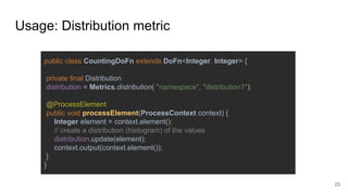 Usage: Distribution metric
public class CountingDoFn extends DoFn<Integer, Integer> {
private final Distribution
distribution = Metrics.distribution( "namespace", "distribution1");
@ProcessElement
public void processElement(ProcessContext context) {
Integer element = context.element();
// create a distribution (histogram) of the values
distribution.update(element);
context.output(context.element());
}
}
23
 