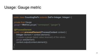 Usage: Gauge metric
public class CountingDoFn extends DoFn<Integer, Integer> {
private final Gauge
gauge = Metrics.gauge( "namespace", "gauge1");
@ProcessElement
public void processElement(ProcessContext context) {
Integer element = context.element();
// create a gauge (latest value received) of the values
gauge.set(element);
context.output(context.element());
}
}
24
 