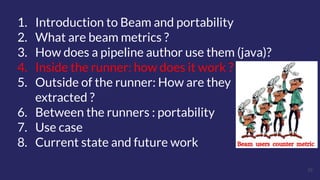 25
1. Introduction to Beam and portability
2. What are beam metrics ?
3. How does a pipeline author use them (java)?
4. Inside the runner: how does it work ?
5. Outside of the runner: How are they
extracted ?
6. Between the runners : portability
7. Use case
8. Current state and future work
 