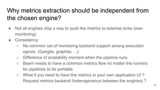 Why metrics extraction should be independent from
the chosen engine?
● Not all engines ship a way to push the metrics to external sinks (own
monitoring)
● Consistency:
○ No common set of monitoring backend support among execution
egines (Ganglia, graphite, ...)
○ Difference of availability moment when the pipeline runs
○ Beam needs to have a common metrics flow no matter the runners
for pipelines to be portable
○ What if you need to have the metrics in your own application UI ?
Request metrics backend (heterogeneous between the engines) ?
28
 