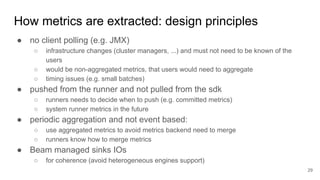 How metrics are extracted: design principles
● no client polling (e.g. JMX)
○ infrastructure changes (cluster managers, ...) and must not need to be known of the
users
○ would be non-aggregated metrics, that users would need to aggregate
○ timing issues (e.g. small batches)
● pushed from the runner and not pulled from the sdk
○ runners needs to decide when to push (e.g. committed metrics)
○ system runner metrics in the future
● periodic aggregation and not event based:
○ use aggregated metrics to avoid metrics backend need to merge
○ runners know how to merge metrics
● Beam managed sinks IOs
○ for coherence (avoid heterogeneous engines support)
29
 