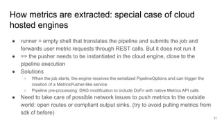 How metrics are extracted: special case of cloud
hosted engines
● runner = empty shell that translates the pipeline and submits the job and
forwards user metric requests through REST calls. But it does not run it
● => the pusher needs to be instantiated in the cloud engine, close to the
pipeline execution
● Solutions
○ When the job starts, the engine receives the serialized PipelineOptions and can trigger the
creation of a MetricsPusher-like service
○ Pipeline pre-processing: DAG modification to include DoFn with native Metrics API calls
● Need to take care of possible network issues to push metrics to the outside
world: open routes or compliant output sinks. (try to avoid pulling metrics from
sdk cf before)
31
 