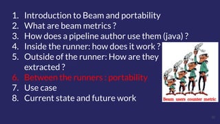 32
1. Introduction to Beam and portability
2. What are beam metrics ?
3. How does a pipeline author use them (java) ?
4. Inside the runner: how does it work ?
5. Outside of the runner: How are they
extracted ?
6. Between the runners : portability
7. Use case
8. Current state and future work
 