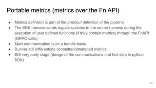Portable metrics (metrics over the Fn API)
● Metrics definition is part of the protobuf definition of the pipeline
● The SDK harness sends regular updates to the runner harness during the
execution of user defined functions (if they contain metrics) through the FnAPI
(GRPC calls).
● Main communication is on a bundle basis
● Runner still differentiate committed/attempted metrics
● Still very early stage (design of the communications and first step in python
SDK)
33
 
