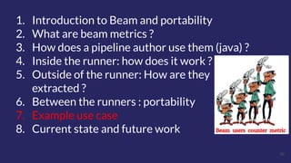 36
1. Introduction to Beam and portability
2. What are beam metrics ?
3. How does a pipeline author use them (java) ?
4. Inside the runner: how does it work ?
5. Outside of the runner: How are they
extracted ?
6. Between the runners : portability
7. Example use case
8. Current state and future work
 
