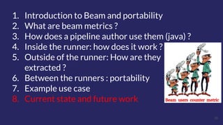 39
1. Introduction to Beam and portability
2. What are beam metrics ?
3. How does a pipeline author use them (java) ?
4. Inside the runner: how does it work ?
5. Outside of the runner: How are they
extracted ?
6. Between the runners : portability
7. Example use case
8. Current state and future work
 