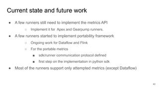 Current state and future work
● A few runners still need to implement the metrics API
○ Implement it for Apex and Gearpump runners.
● A few runners started to implement portability framework
○ Ongoing work for Dataflow and Flink
○ For the portable metrics
■ sdk/runner communication protocol defined
■ first step on the implementation in python sdk
● Most of the runners support only attempted metrics (except Dataflow)
40
 