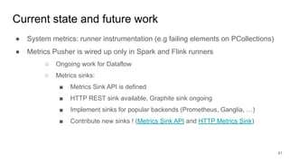 Current state and future work
● System metrics: runner instrumentation (e.g failing elements on PCollections)
● Metrics Pusher is wired up only in Spark and Flink runners
○ Ongoing work for Dataflow
○ Metrics sinks:
■ Metrics Sink API is defined
■ HTTP REST sink available, Graphite sink ongoing
■ Implement sinks for popular backends (Prometheus, Ganglia, …)
■ Contribute new sinks ! (Metrics Sink API and HTTP Metrics Sink)
41
 