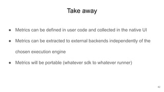 Take away
● Metrics can be defined in user code and collected in the native UI
● Metrics can be extracted to external backends independently of the
chosen execution engine
● Metrics will be portable (whatever sdk to whatever runner)
42
 