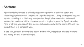 Abstract
Apache Beam provides a unified programming model to execute batch and
streaming pipelines on all the popular big data engines. Lately it has gone beyond
by also providing a unified way to supervise the pipeline execution: universal
metrics. No matter what the chosen execution engine is, Apache Spark, Apache
Flink or others, you specify the metrics to be collected with the same API and you
extract them in a coherent way.
In this talk, you will discover the Beam metrics API, integration with the runners
and finally an end to end example.
48
 
