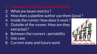 5
1. Introduction to Beam and portability
2. What are beam metrics ?
3. How does a pipeline author use them (java) ?
4. Inside the runner: how does it work ?
5. Outside of the runner: How are they
extracted ?
6. Between the runners : portability
7. Use case
8. Current state and future work
 