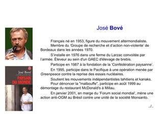 José Bové
Français né en 1953, figure du mouvement altermondialiste.
Membre du ‘Groupe de recherche et d’action non-violen...