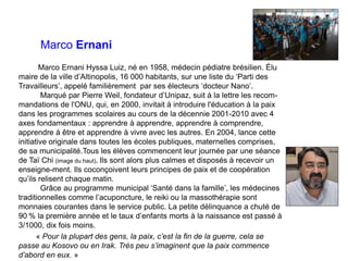 Marco Ernani
Marco Ernani Hyssa Luiz, né en 1958, médecin pédiatre brésilien. Élu
maire de la ville d’Altinopolis, 16 000 ...