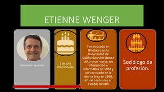 ETIENNE WENGER
Información personal:
1 de julio
1952 en Suiza.
Fue educado en
Ginebra y en la
Universidad de
California Irvine donde
obtuvo un master en
información e
informática en 1984 y
un doctorado en la
misma área en 1990.
actualmente vive en
Estados Unidos
Sociólogo de
profesión.
 