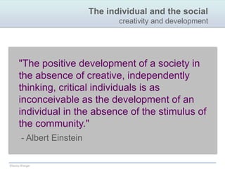 The individual and the socialcreativity and development"The positive development of a society in the absence of creative, independently thinking, critical individuals is as inconceivable as the development of an individual in the absence of the stimulus of the community."  - Albert Einstein 