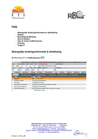 FAQ

   -   Belangrijke boekingsinformatie en afwikkeling
   -   Gidsen
   -   Bevestiging/ Betaling
   -   Hoe te boeken
   -   Tips & Tricks TrafficsCosmo
   -   Provisie
   -   Vragen?


Belangrijke boekingsinformatie & afwikkeling

   Afkorting ETI in TrafficsCosmo: ETI




                           Representation & Consulting Travel Industry B.V.
                          Julianalaan 50 6042 JH Roermond            Nederland
                              Tel +31 (0) 475 691816 Fax +31 (0) 475 691680
                            E-Mail: helpdesk@rctibv.nl Website: www.rctibv.nl
                    Reg.No. Kamer van Koophandel Noord en Midden Limburg 12043919
                                      Directeur: F Lothar Winkelhoch

Versie 2 _2011_08                                                                   1
 