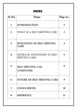 INDEX
Sr No. Name Page no
1. INTRODUCTION 2
2. What is a self-driving car? 3
3. EVOLUTION OF SELF-DRIVING
CARS
4
4. Levels of autonomy in self-
driving cars
6
5. SELF-DRIVING CAR
COMPANIES
8
6. FUTURE OF SELF-DRIVING CARS 9
7. CONCLUSIONS 10
8. REFERENCE 11
 
