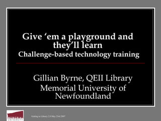 Getting to Library 2.0 May 23rd 2007
Give ‘em a playground and
they’ll learn
Challenge-based technology training
Gillian Byrne, QEII Library
Memorial University of
Newfoundland
 