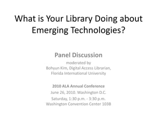 What is Your Library Doing about Emerging Technologies? Panel Discussion  moderated byBohyun Kim, Digital Access Librarian, Florida International University 2010 ALA Annual Conference June 26, 2010. Washington D.C. Saturday, 1:30 p.m. - 3:30 p.m.Washington Convention Center 103B 