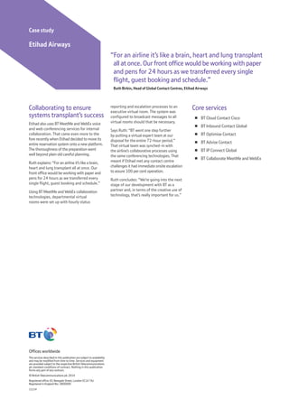 Offices worldwide
The services described in this publication are subject to availability
and may be modified from time to time. Services and equipment
are provided subject to the respective British Telecommunications
plc standard conditions of contract. Nothing in this publication
forms any part of any contract.
© British Telecommunications plc 2014
Registered office: 81 Newgate Street, London EC1A 7AJ
Registered in England No: 1800000
11/14
Collaborating to ensure
systems transplant’s success
Etihad also uses BT MeetMe and WebEx voice
and web conferencing services for internal
collaboration. That came even more to the
fore recently when Etihad decided to move its
entire reservation system onto a new platform.
The thoroughness of the preparation went
well beyond plain old careful planning.
Ruth explains: “For an airline it’s like a brain,
heart and lung transplant all at once. Our
front office would be working with paper and
pens for 24 hours as we transferred every
single flight, guest booking and schedule.”
Using BT MeetMe and WebEx collaboration
technologies, departmental virtual
rooms were set up with hourly status
“For an airline it’s like a brain, heart and lung transplant
all at once. Our front office would be working with paper
and pens for 24 hours as we transferred every single
flight, guest booking and schedule.”
Ruth Birkin, Head of Global Contact Centres, Etihad Airways
Case study
Etihad Airways
reporting and escalation processes to an
executive virtual room. The system was
configured to broadcast messages to all
virtual rooms should that be necessary.
Says Ruth: “BT went one step further
by putting a virtual expert team at our
disposal for the entire 72-hour period.”
That virtual team was synched-in with
the airline’s collaborative processes using
the same conferencing technologies. That
meant if Etihad met any contact centre
challenges it had immediate onsite escalation
to assure 100 per cent operation.
Ruth concludes: “We’re going into the next
stage of our development with BT as a
partner and, in terms of the creative use of
technology, that’s really important for us.”
Core services
¾¾ BT Cloud Contact Cisco
¾¾ BT Inbound Contact Global
¾¾ BT Optimise Contact
¾¾ BT Advise Contact
¾¾ BT IP Connect Global
¾¾ BT Collaborate MeetMe and WebEx
 