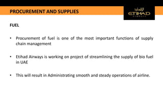 PROCUREMENT AND SUPPLIES
FUEL
• Procurement of fuel is one of the most important functions of supply
chain management
• Etihad Airways is working on project of streamlining the supply of bio fuel
in UAE
• This will result in Administrating smooth and steady operations of airline.
 