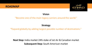 ROADMAP
Vision
“Become one of the main legacy carriers around the world.”
Strategy
“Expand globally by adding largest possible number of destinations.”
Next Step: India market 24% stake of Jet Air & Canadian market
Subsequent Step: South American market
 