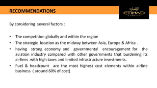 RECOMMENDATIONS
By considering several factors :
• The competition globally and within the region
• The strategic location as the midway between Asia, Europe & Africa .
• having strong economy and governmental encouragement for the
aviation industry compared with other governments that burdening its
airlines with high taxes and limited infrastructure investments.
• Fuel & headcount are the most highest cost elements within airline
business ( around 60% of cost).
 