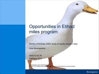 Berengueres	

Opportunities in Etihad
miles program
Review of findings UAEU study on loyalty program data
February 2013
EB2013.02.28
CONFIDENTIAL AND PROPRIETARY
Any use of this material without specific permission of Jose Berengueres is strictly prohibited
Jose Berengueres
 