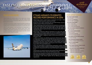 1
FAST FACTS AND FIGURES
OUR BUSINESS
Etihad Airways, the national airline of the United Arab Emirates,
was set up by Royal (Amiri) Decree in July 2003. Etihad Airways
commenced operations in November 2003 and is one of the world’s
fastest growing airlines.
Thisairlinehasreceivedarangeofawardsthatreflectitspositionas
one of the world’s leading premium airline brands, including ‘World’s
Leading Airline’ at the World Travel Awards for six consecutive years.
While its main business is the international air transportation of
passengers, Etihad Airways also operates Etihad Cargo, Etihad
Holidays, Etihad Airways Engineering and Etihad Airport Services,
as well as managing a global loyalty program and other aviation
and non-aviation related businesses.
ETIHAD AIRWAYS CELEBRATES
RECORD PERFORMANCE IN 2014
Etihad Airways carried a record amount of passengers and cargo in 2014,
marking its strongest operational performance to date.
Almost 14.3 million revenue passengers flew with Etihad Airways last year, a
significant increase of 24 per cent over 2013 levels.
Intotal,EtihadAirwayscarriedmorethan74percentofthe19.9millionpassengers
who travelled through Abu Dhabi International Airport in 2014. With the addition
of the airline’s equity partners that operate flights into the UAE capital, the
combined total rises to a significant 82 per cent of passenger traffic at Abu Dhabi
International Airport.
Etihad Airways introduced 10 additional destinations to its global route network
in 2014. Building on this organic growth, the airline also expanded its codeshare
and equity partnerships last year, which delivered over 3.5 million passengers onto
Etihad Airways flights, a staggering increase of 40 per cent over the 2.5 million
passengers in 2013.
In addition to launching new codeshare agreements with Aerolineas Argentinas,
Air Europa, jetBlue, Philippine Airlines, GOL, SAS and Hong Kong Airlines, the airline
also announced a €560 million investment in New Alitalia to acquire a 49 per cent
shareholding in the carrier, a 75 per cent interest in Alitalia Loyalty, which operates
the MilleMiglia frequent flier program, and five pairs of slots at London’s Heathrow
Airport, which will be leased back to Alitalia.
Alitalia is the latest addition to Etihad Airways’ equity partners’ network, which also
includes airberlin, Air Serbia, Air Seychelles, Aer Lingus, Jet Airways and Virgin Australia.
An investment is being formalised in Swiss-based Etihad Regional, operated by Darwin
Airline.
Etihad Airways also reported impressive cargo growth for 2014, with 568,648 tonnes of
freight and mail flown in total, a 17 per cent increase year-on-year.
The airline’s fleet increased to 110 aircraft at the end of 2014 with the delivery of its first
Airbus A380 and Boeing 787-9 in December, with both state-of-the-art aircraft offering
new standards in cabin interiors, together with fuel efficiency and environmental
improvements.
OUR LATEST AWARDS
2014 Global Traveler Awards:
� Airline of the Year
� Best Airline in the Middle East
� Best Airport Staff / Gate Agents
2014 World Travel Awards:
� World’s Leading Airline
� World’s Leading First Class
� World’s Leading Airline Cabin Crew
2014 CAPA Aviation Awards for Excellence:
� Airline of the Year
2014 Aviation Business Awards:
� Airline of the Year
� Cargo Operator of the Year
� MRO Service Provider of the Year
2014 Middle East HR Excellence Awards:
� Employer of the Year
2014 Gulf Business Industry Awards:
� Aviation & Transport Company of the Year
2014 TTG Travel Awards:
� Airline of the Year
2014 Frequent Business Traveler Awards:
� Best Business Class Lounge
2014 World Travel Awards Middle East:
� Middle East’s Leading Airline
� Middle East’s Leading Airline - First Class
� Middle East’s Leading Cabin Crew
Q4/2014
 