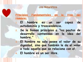 LOS PRINCIPIOS




1.   El hombre es un ser capaz de
     autodominio y trascendencia.
2.   Se le llaman principios a “las pautas de
     desarrollo contenidas en la idea del
     hombre.”
3.   El hombre no solo posee el valor de su
     dignidad, sino que también le da el valor
     a todo aquello que se relaciona con el.
4.   El hombre es un ser libre.
 
