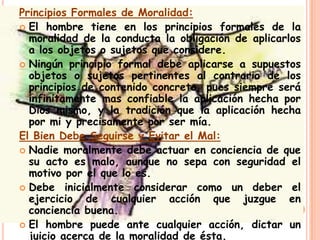 Principios Formales de Moralidad:
 El hombre tiene en los principios formales de la
  moralidad de la conducta la obligación de aplicarlos
  a los objetos o sujetos que considere.
 Ningún principio formal debe aplicarse a supuestos
  objetos o sujetos pertinentes al contrario de los
  principios de contenido concreto, pues siempre será
  infinitamente mas confiable la aplicación hecha por
  Dios mismo, y la tradición que la aplicación hecha
  por mi y precisamente por ser mía.
El Bien Debe Seguirse y Evitar el Mal:
 Nadie moralmente debe actuar en conciencia de que
  su acto es malo, aunque no sepa con seguridad el
  motivo por el que lo es.
 Debe inicialmente considerar como un deber el
  ejercicio de cualquier acción que juzgue en
  conciencia buena.
 El hombre puede ante cualquier acción, dictar un
  juicio acerca de la moralidad de ésta.
 