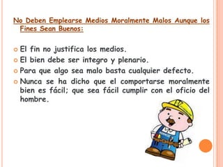 No Deben Emplearse Medios Moralmente Malos Aunque los
 Fines Sean Buenos:


 El fin no justifica los medios.
 El bien debe ser integro y plenario.

 Para que algo sea malo basta cualquier defecto.

 Nunca se ha dicho que el comportarse moralmente
  bien es fácil; que sea fácil cumplir con el oficio del
  hombre.
 