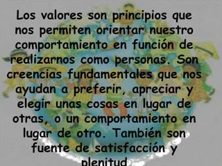 Los valores son principios que
  nos permiten orientar nuestro
  comportamiento en función de
 realizarnos como personas. Son
creencias fundamentales que nos
  ayudan a preferir, apreciar y
  elegir unas cosas en lugar de
 otras, o un comportamiento en
   lugar de otro. También son
     fuente de satisfacción y
 