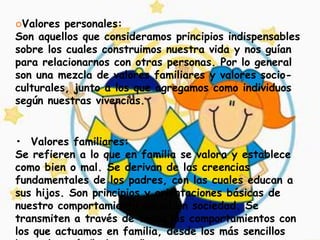 Valores  personales:
Son aquellos que consideramos principios indispensables
sobre los cuales construimos nuestra vida y nos guían
para relacionarnos con otras personas. Por lo general
son una mezcla de valores familiares y valores socio-
culturales, junto a los que agregamos como individuos
según nuestras vivencias.


• Valores familiares:
Se refieren a lo que en familia se valora y establece
como bien o mal. Se derivan de las creencias
fundamentales de los padres, con las cuales educan a
sus hijos. Son principios y orientaciones básicas de
nuestro comportamiento inicial en sociedad. Se
transmiten a través de todos los comportamientos con
los que actuamos en familia, desde los más sencillos
 