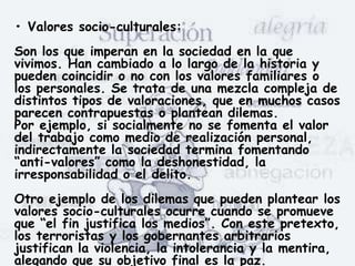 • Valores socio-culturales:
Son los que imperan en la sociedad en la que
vivimos. Han cambiado a lo largo de la historia y
pueden coincidir o no con los valores familiares o
los personales. Se trata de una mezcla compleja de
distintos tipos de valoraciones, que en muchos casos
parecen contrapuestas o plantean dilemas.
Por ejemplo, si socialmente no se fomenta el valor
del trabajo como medio de realización personal,
indirectamente la sociedad termina fomentando
“anti-valores” como la deshonestidad, la
irresponsabilidad o el delito.
Otro ejemplo de los dilemas que pueden plantear los
valores socio-culturales ocurre cuando se promueve
que “el fin justifica los medios”. Con este pretexto,
los terroristas y los gobernantes arbitrarios
justifican la violencia, la intolerancia y la mentira,
alegando que su objetivo final es la paz.
 