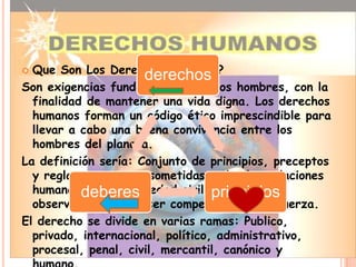  Que Son Los Derechos Humanos?
                      derechos
Son exigencias fundamentales de los hombres, con la
  finalidad de mantener una vida digna. Los derechos
  humanos forman un código ético imprescindible para
  llevar a cabo una buena convivencia entre los
  hombres del planeta.
La definición sería: Conjunto de principios, preceptos
  y reglas a que esta sometidas todas las relaciones
  humanasen toda sociedad civil, principios
           deberes                  y a cuya
  observación pueden ser competidos por la fuerza.
El derecho se divide en varias ramas: Publico,
  privado, internacional, político, administrativo,
  procesal, penal, civil, mercantil, canónico y
 