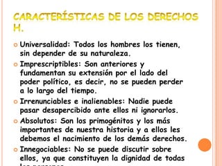  Universalidad: Todos los hombres los tienen,
  sin depender de su naturaleza.
 Imprescriptibles: Son anteriores y
  fundamentan su extensión por el lado del
  poder político, es decir, no se pueden perder
  a lo largo del tiempo.
 Irrenunciables e inalienables: Nadie puede
  pasar desapercibido ante ellos ni ignorarlos.
 Absolutos: Son los primogénitos y los más
  importantes de nuestra historia y a ellos les
  debemos el nacimiento de los demás derechos.
 Innegociables: No se puede discutir sobre
  ellos, ya que constituyen la dignidad de todas
 