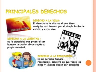 El derecho a la vida es el que tiene
                     cualquier ser humano por el simple hecho de
                     existir y estar vivo




es la capacidad que posee el ser
humano de poder obrar según su
propia voluntad.



                         Es un derecho humano
                         reconocido, consiste en que todos los
                         niños y jóvenes deben ser educados
 