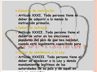  Deberes de instrucción:
 Artículo XXXI. Toda persona tiene el
  deber de adquirir a lo menos la
  instrucción primaria.
 Deber de sufragio:

 Artículo XXXII. Toda persona tiene el
  deber de votar en las elecciones
  populares del país de que sea nacional,
  cuando esté legalmente capacitada para
  ello.
 Deber de obediencia a la Ley:

 Artículo XXXIII. Toda persona tiene el
  deber de obedecer a la Ley y demás
  mandamientos legítimos de las
  autoridades de su país y de aquél en
 