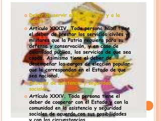    Deber de servir a la comunidad y a la
    nación:
   Artículo XXXIV. Toda persona hábil tiene
    el deber de prestar los servicios civiles y
    militares que la Patria requiera para su
    defensa y conservación, y en caso de
    calamidad pública, los servicios de que sea
    capaz. Asimismo tiene el deber de
    desempeñar los cargos de elección popular
    que le correspondan en el Estado de que
    sea nacional.
   Deberes de asistencia y seguridad
    sociales:
   Artículo XXXV. Toda persona tiene el
    deber de cooperar con el Estado y con la
    comunidad en la asistencia y seguridad
    sociales de acuerdo con sus posibilidades
 