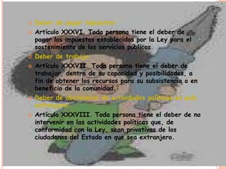    Deber de pagar impuestos:
   Artículo XXXVI. Toda persona tiene el deber de
    pagar los impuestos establecidos por la Ley para el
    sostenimiento de los servicios públicos.
   Deber de trabajo:
   Artículo XXXVII. Toda persona tiene el deber de
    trabajar, dentro de su capacidad y posibilidades, a
    fin de obtener los recursos para su subsistencia o en
    beneficio de la comunidad.
   Deber de abstenerse de actividades políticas en país
    extranjero:
   Artículo XXXVIII. Toda persona tiene el deber de no
    intervenir en las actividades políticas que, de
    conformidad con la Ley, sean privativas de los
    ciudadanos del Estado en que sea extranjero.
 
