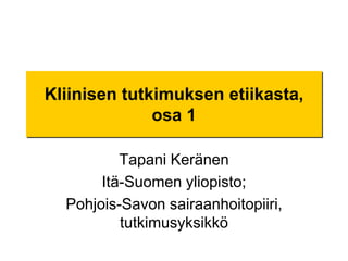 Kliinisen tutkimuksen etiikasta, osa 1 Tapani Keränen Itä-Suomen yliopisto;  Pohjois-Savon sairaanhoitopiiri, tutkimusyksikkö 