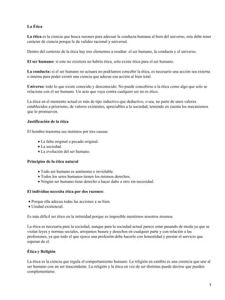 La Ética

La ética es la ciencia que busca razones para adecuar la conducta humana al bien del universo, esta debe tener
carácter de ciencia porque le da validez racional y universal.

Dentro del contexto de la ética hay tres elementos a resaltar: el ser humano, la conducta y el universo.

El ser humano: si este no existiera no habría ética, solo existe ética para el ser humano.

La conducta: si el ser humano no actuara no podríamos concebir la ética, es necesario una acción sea externa
o interna para poder existir una ciencia que adecue esa acción al bien total.

Universo: todo lo que existe conocido y desconocido. No puede concebirse a la ética como algo que solo se
relacione con el ser humano. Un acto que vaya contra cualquier ser no es ético.

La ética en el momento actual es más de tipo inductivo que deductivo, o sea, no parte de unos valores
establecidos a priorismo, de valores existentes, apreciables a la sociedad, teniendo en cuenta los mecanismos
que lo promueven.

Justificación de la ética

El hombre trastorna sus instintos por tres causas:

      • La falta original o pecado original.
      • La sociedad.
      • La evolución del ser humano.

Principios de la ética natural

      • Todo ser humano es autónomo e inviolable.
      • Todos los seres humanos tienen los mismos derechos.
      • Ningún ser humano tiene derecho a hacer daño a otro sin necesidad.

El individuo necesita ética por dos razones:

• Porque ella adecua todas las acciones a su bien.
• Unidad existencial.

Es más difícil ser ético en la intimidad porque es imposible mentirnos nosotros mismos.

La ética es necesaria para la sociedad, aunque para la sociedad actual parece estar pasando de moda ya que se
violan leyes y normas sociales, arrojamos basura y desechos en cualquier parte y con relación a las
profesiones, ya que todo el que ejerce una profesión debe hacerlo con honestidad y prestar el servicio que
esperan de el.

Ética y Religión

La ética es la ciencia que regula el comportamiento humano. La religión en cambio es una creencia que une al
ser humano con un ser trascendente. La religión y la ética en vez de ser distintas puede decirse que pueden
complementarse.


                                                                                                                1
 