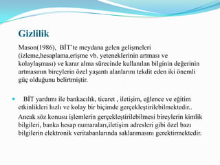    Gizliliğin korunması için teknolojik temelde önlemler alınabilmektedir. Alınan teknolojik önlemler üst düzey bilgisayar kullanıcıları tarafından yasal olmayan biçimde kaldırılabilmektedir. Her kilidi ya da şifreyi çözmek için bir anahtar ya da çözüm bulunmaktadır.Başkalarına ait bilgiye elektronik ortamda gizlice erişime yönelik girişimlerin tümüyle önlenebilmesi olanaklı gözükmemektedir.  Toplumu oluşturan bireylerin gizliliği hiçe sayan ve iyi niyetli olmayan davranışlara karşı etik bir bakış açısı ve duyarlılık geliştirmesi kaçınılmaz olmuştur.