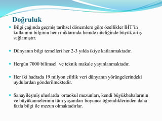 Elektronik ortama girilen bilginin doğruluğu çoğu zaman kontol edilmediği için sorunlar oluşturabilmektedir.        Bazen bilginin doğruluğu çok kritik ya da hayati değer taşıyor olabilir.Örneğin ilk yardım konusunda yanlış elde edilen bir bilgi, bireylerin ölümüne neden olabilir.Ticari işlemlerde yanlış girilen rakam birey ya da şirketleri ekonomik olarak uçuruma sürekleyebilir. “Bilgi çöplüğü” olarak gösterilen internet ortamında yer alan tüm bilgilerin doğruluğunun kontrol edilmesi olanaksız gözükmektedir.